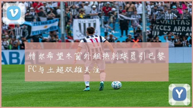 特尔希望冬窗外租热刺球员引巴黎FC与土超双雄关注