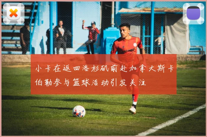 小卡在返回洛杉矶前赴加拿大斯卡伯勒参与篮球活动引发关注