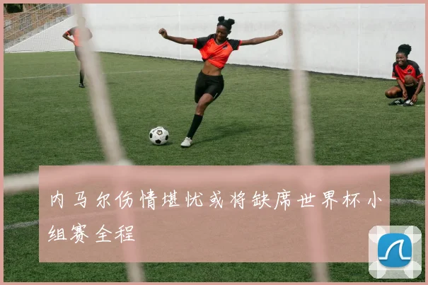 内马尔伤情堪忧或将缺席世界杯小组赛全程