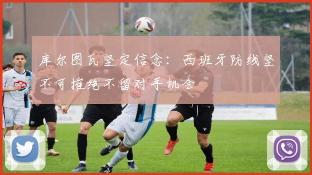 库尔图瓦坚定信念：西班牙防线坚不可摧绝不留对手机会