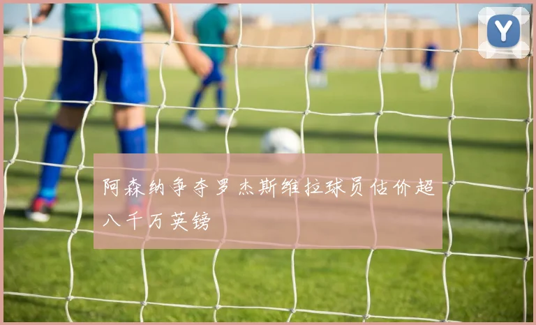 阿森纳争夺罗杰斯维拉球员估价超八千万英镑