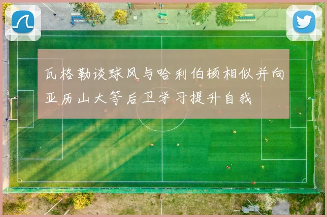 瓦格勒谈球风与哈利伯顿相似并向亚历山大等后卫学习提升自我