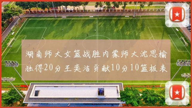 湖南师大女篮战胜内蒙师大沈思榆独得20分王奕洁贡献10分10篮板表现出色