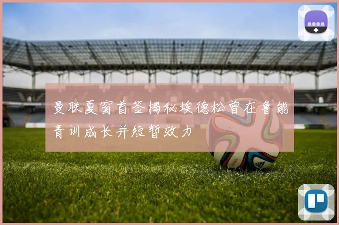 曼联夏窗首签揭秘埃德松曾在鲁能青训成长并短暂效力