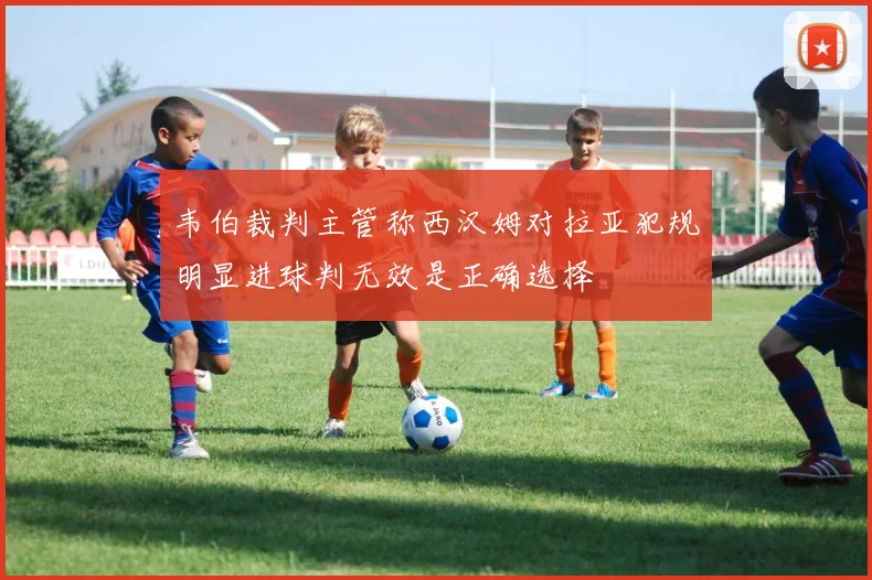 韦伯裁判主管称西汉姆对拉亚犯规明显进球判无效是正确选择