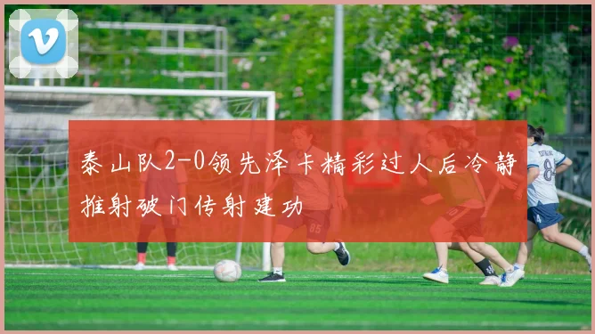 泰山队2-0领先泽卡精彩过人后冷静推射破门传射建功