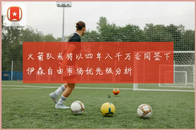 火箭队或将以四年八千万合同签下伊森自由市场优先级分析