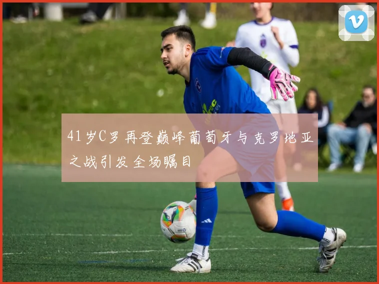 41岁C罗再登巅峰葡萄牙与克罗地亚之战引发全场瞩目