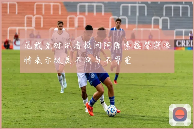 范戴克对记者提问阿隆索接替斯洛特表示极度不满与不尊重