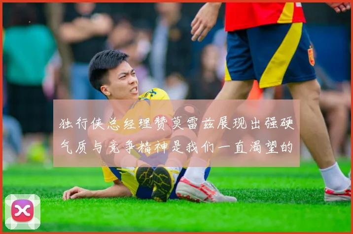 独行侠总经理赞莫雷兹展现出强硬气质与竞争精神是我们一直渴望的特质