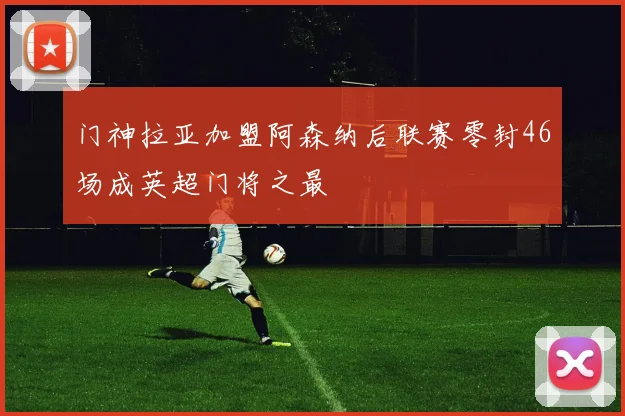 门神拉亚加盟阿森纳后联赛零封46场成英超门将之最