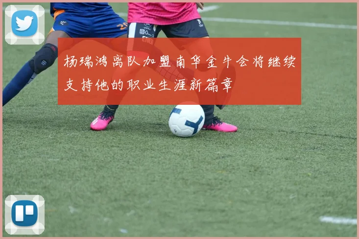 杨瑞鸿离队加盟南华金牛会将继续支持他的职业生涯新篇章
