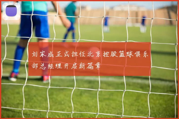 刘家成正式担任北京控股篮球俱乐部总经理开启新篇章