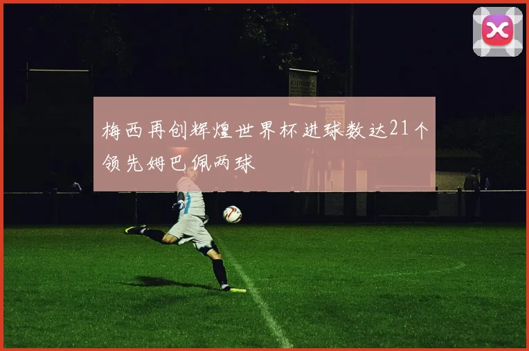 梅西再创辉煌世界杯进球数达21个领先姆巴佩两球