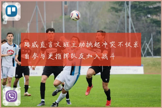 路威直言文班主动挑起冲突不仅亲自参与更指挥队友加入战斗