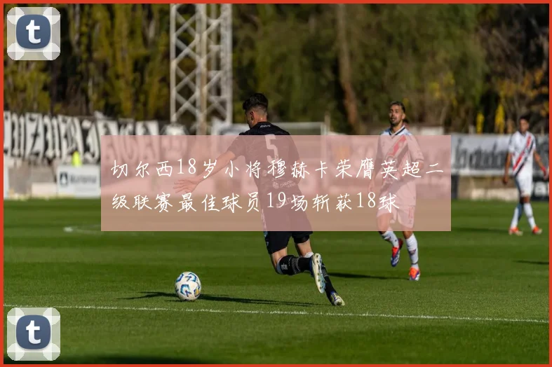 切尔西18岁小将穆赫卡荣膺英超二级联赛最佳球员19场斩获18球
