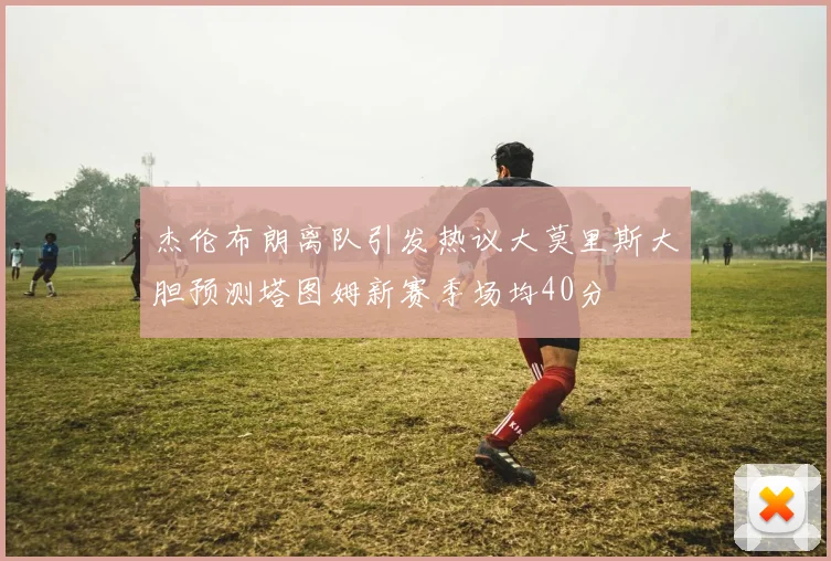 杰伦布朗离队引发热议大莫里斯大胆预测塔图姆新赛季场均40分